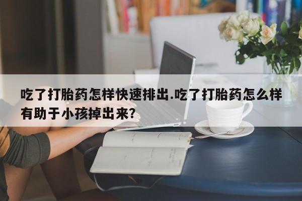 在哪里买流产药包邮吃了打胎药怎样快速排出.吃了打胎药怎么样有助于小孩掉出来？