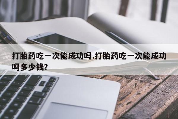 在哪里买流产药包邮打胎药吃一次能成功吗.打胎药吃一次能成功吗多少钱？