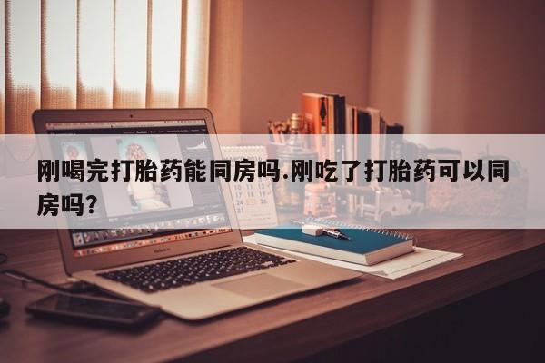 在哪里买流产药包邮刚喝完打胎药能同房吗.刚吃了打胎药可以同房吗？