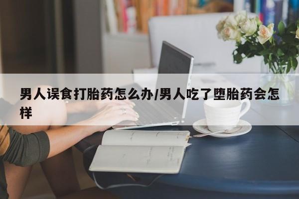 在哪里买流产药包邮男人误食打胎药怎么办/男人吃了堕胎药会怎样