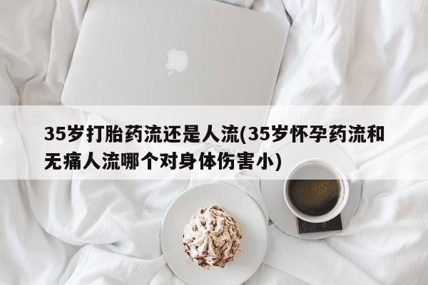 在哪里买流产药包邮35岁打胎药流还是人流(35岁怀孕药流和无痛人流哪个对身体伤害小)