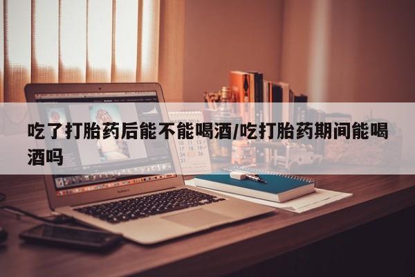 在哪里买流产药包邮吃了打胎药后能不能喝酒/吃打胎药期间能喝酒吗