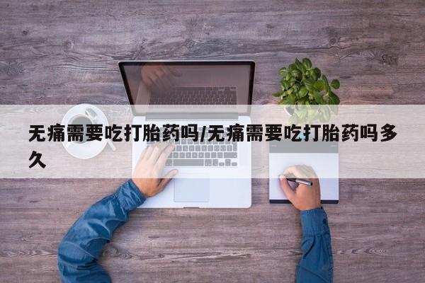 在哪里买流产药包邮无痛需要吃打胎药吗/无痛需要吃打胎药吗多久