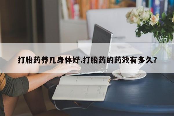 在哪里买流产药包邮打胎药养几身体好.打胎药的药效有多久？