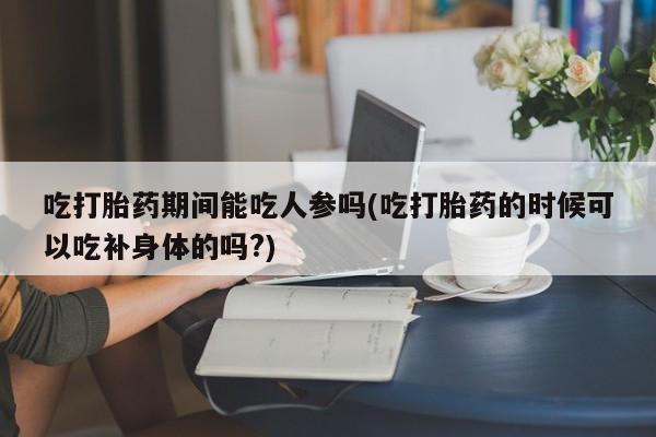 在哪里买流产药包邮吃打胎药期间能吃人参吗(吃打胎药的时候可以吃补身体的吗?)