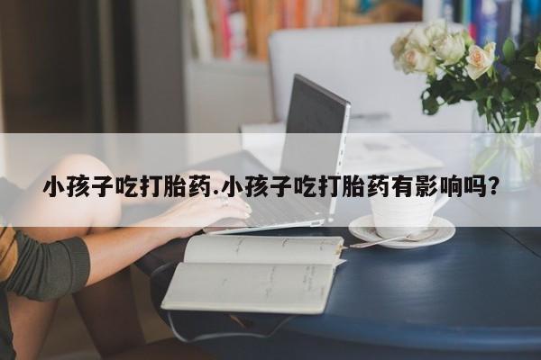 在哪里买流产药包邮小孩子吃打胎药.小孩子吃打胎药有影响吗？