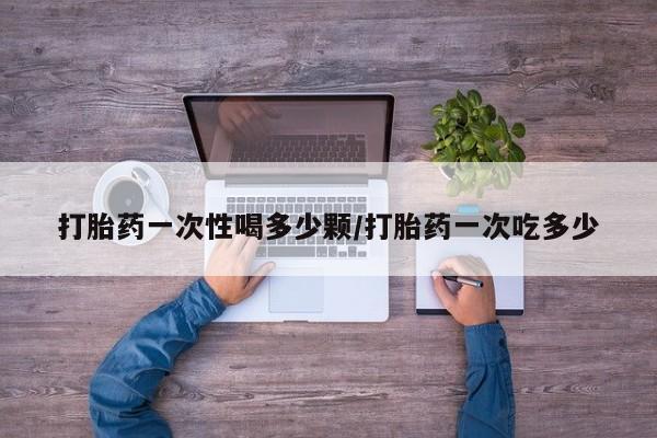 在哪里买流产药包邮打胎药一次性喝多少颗/打胎药一次吃多少