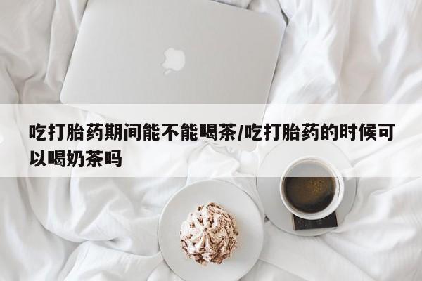 在哪里买流产药包邮吃打胎药期间能不能喝茶/吃打胎药的时候可以喝奶茶吗