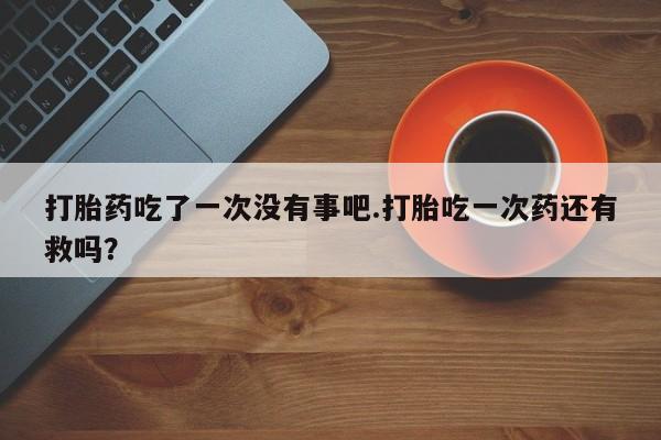 在哪里买流产药包邮打胎药吃了一次没有事吧.打胎吃一次药还有救吗？
