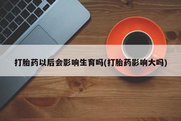 在哪里买流产药包邮打胎药以后会影响生育吗(打胎药影响大吗)