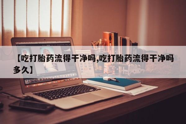 在哪里买流产药包邮【吃打胎药流得干净吗,吃打胎药流得干净吗多久】