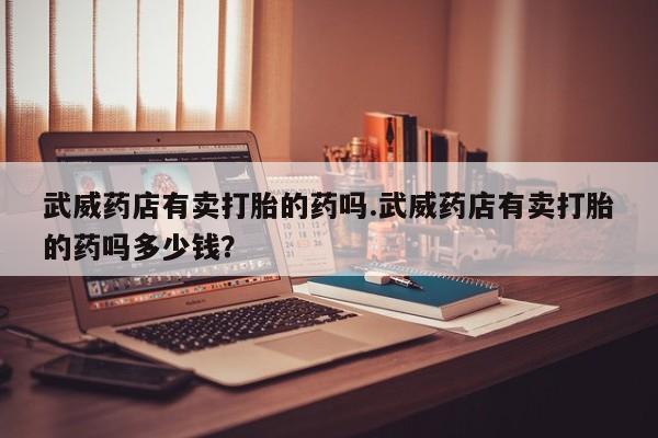 在哪里买流产药包邮武威药店有卖打胎的药吗.武威药店有卖打胎的药吗多少钱？