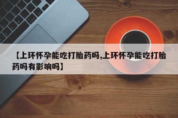 在哪里买流产药包邮【上环怀孕能吃打胎药吗,上环怀孕能吃打胎药吗有影响吗】