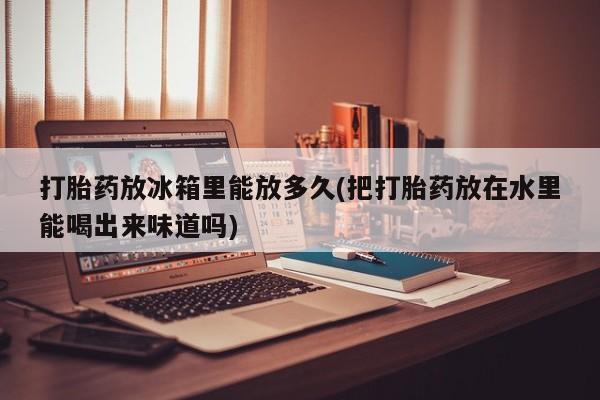 在哪里买流产药包邮打胎药放冰箱里能放多久(把打胎药放在水里能喝出来味道吗)