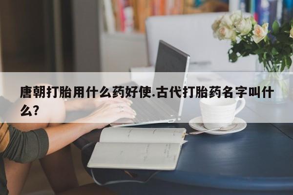 在哪里买流产药包邮唐朝打胎用什么药好使.古代打胎药名字叫什么？