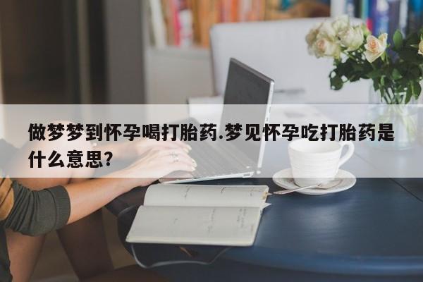 在哪里买流产药包邮做梦梦到怀孕喝打胎药.梦见怀孕吃打胎药是什么意思？