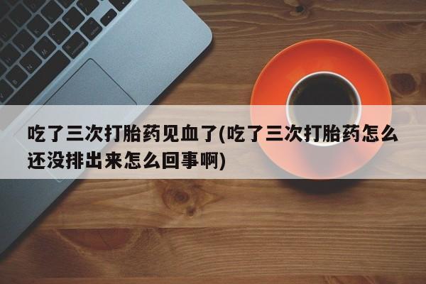 在哪里买流产药包邮吃了三次打胎药见血了(吃了三次打胎药怎么还没排出来怎么回事啊)