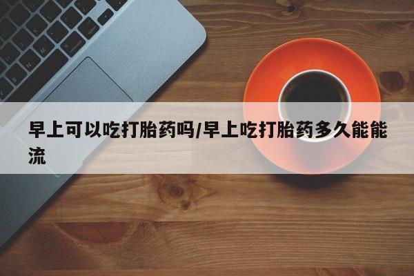 在哪里买流产药包邮早上可以吃打胎药吗/早上吃打胎药多久能能流