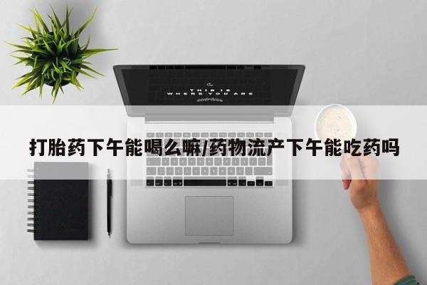 在哪里买流产药包邮打胎药下午能喝么嘛/药物流产下午能吃药吗