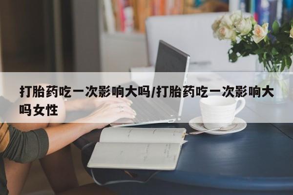在哪里买流产药包邮打胎药吃一次影响大吗/打胎药吃一次影响大吗女性
