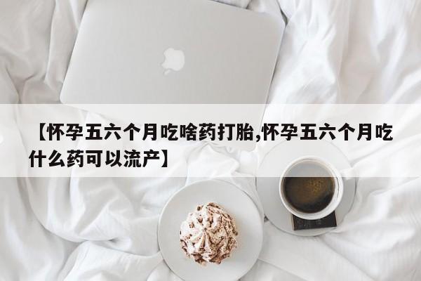 在哪里买流产药包邮【怀孕五六个月吃啥药打胎,怀孕五六个月吃什么药可以流产】