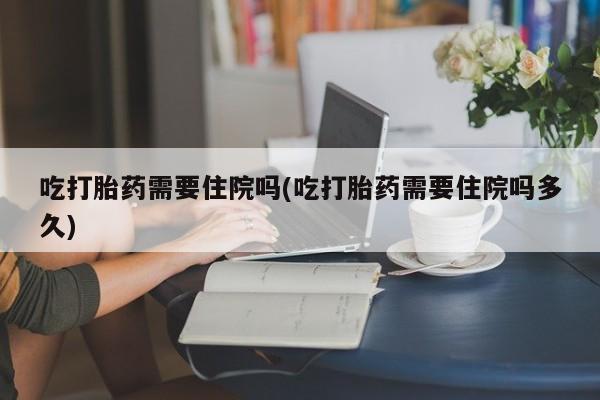 在哪里买流产药包邮吃打胎药需要住院吗(吃打胎药需要住院吗多久)