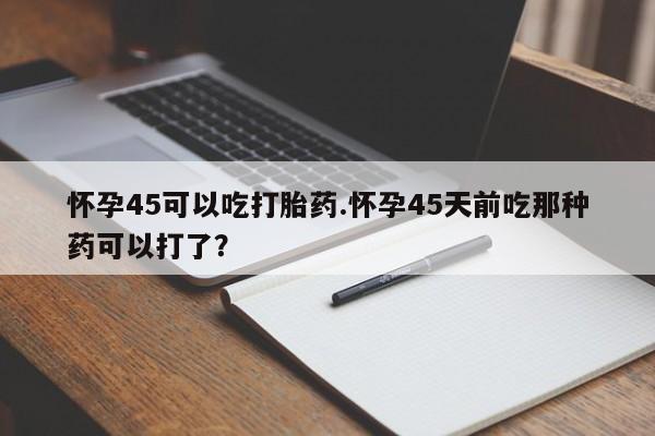 在哪里买流产药包邮怀孕45可以吃打胎药.怀孕45天前吃那种药可以打了？