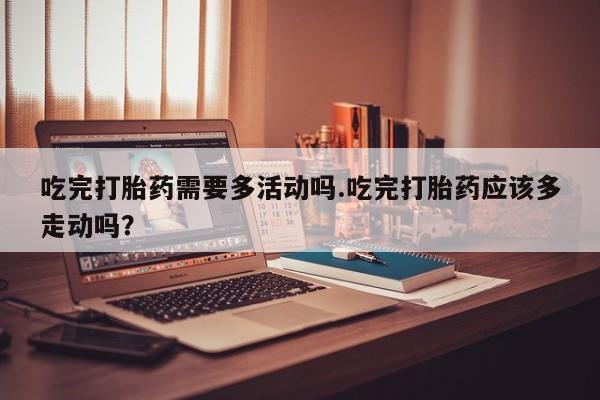 在哪里买流产药包邮吃完打胎药需要多活动吗.吃完打胎药应该多走动吗？