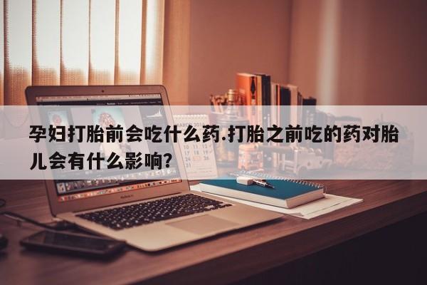 在哪里买流产药包邮孕妇打胎前会吃什么药.打胎之前吃的药对胎儿会有什么影响？