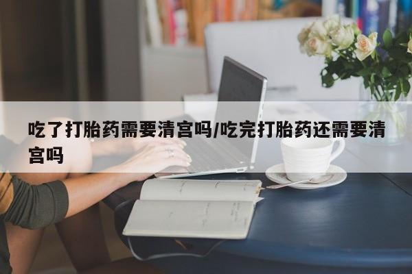 在哪里买流产药包邮吃了打胎药需要清宫吗/吃完打胎药还需要清宫吗