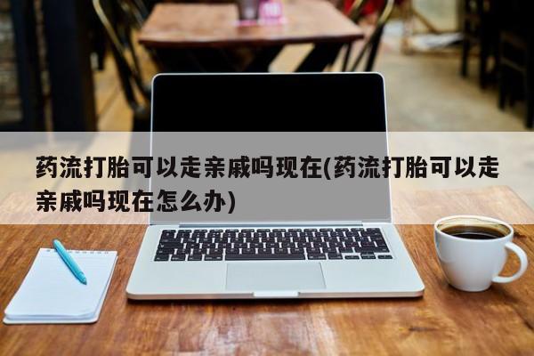 在哪里买流产药包邮药流打胎可以走亲戚吗现在(药流打胎可以走亲戚吗现在怎么办)