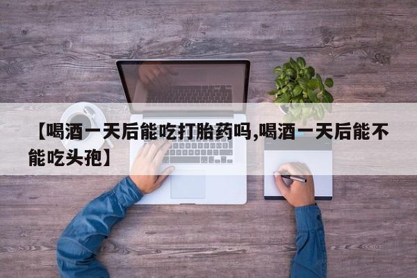 在哪里买流产药包邮【喝酒一天后能吃打胎药吗,喝酒一天后能不能吃头孢】
