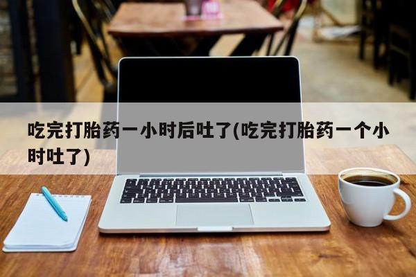 在哪里买流产药包邮吃完打胎药一小时后吐了(吃完打胎药一个小时吐了)