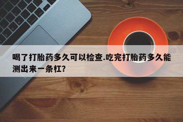 在哪里买流产药包邮喝了打胎药多久可以检查.吃完打胎药多久能测出来一条杠？