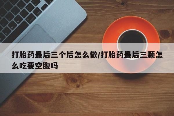 在哪里买流产药包邮打胎药最后三个后怎么做/打胎药最后三颗怎么吃要空腹吗